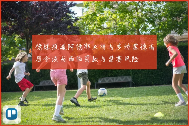 德媒报道阿德耶米将与多特蒙德高层会谈或面临罚款与禁赛风险