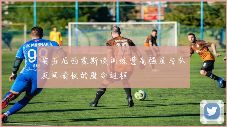 安芬尼西蒙斯谈训练营高强度与队友间愉快的磨合过程