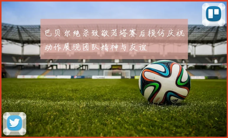巴贝尔绝杀致敬若塔赛后模仿庆祝动作展现团队精神与友谊