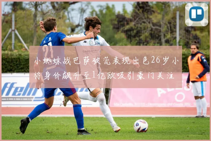小蜘蛛战巴萨破荒表现出色26岁小将身价飙升至1亿欧吸引豪门关注