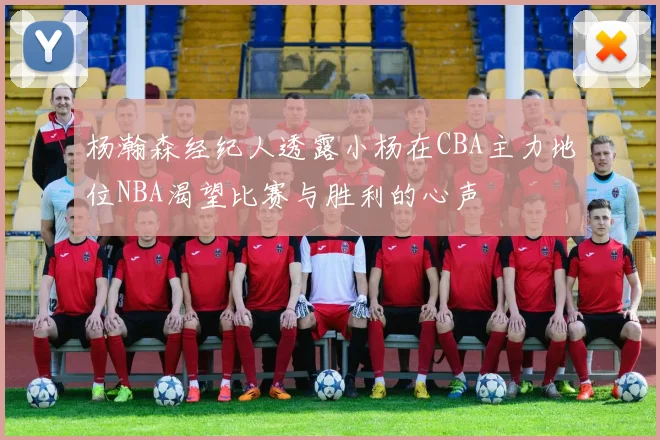杨瀚森经纪人透露小杨在CBA主力地位NBA渴望比赛与胜利的心声