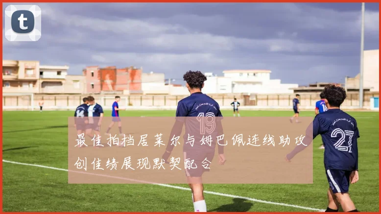 最佳拍档居莱尔与姆巴佩连线助攻创佳绩展现默契配合