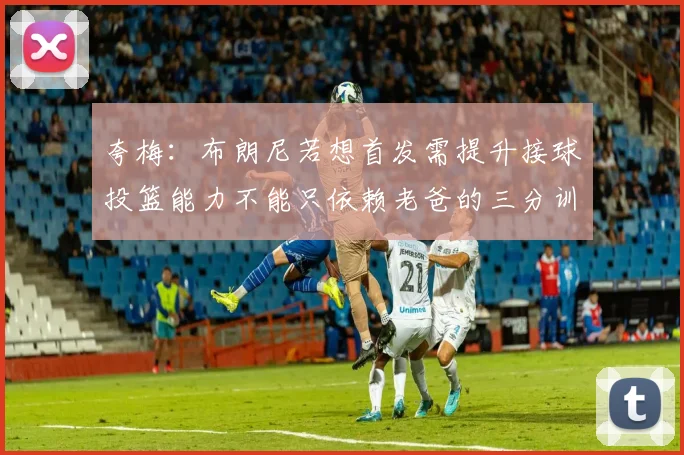 夸梅：布朗尼若想首发需提升接球投篮能力不能只依赖老爸的三分训练