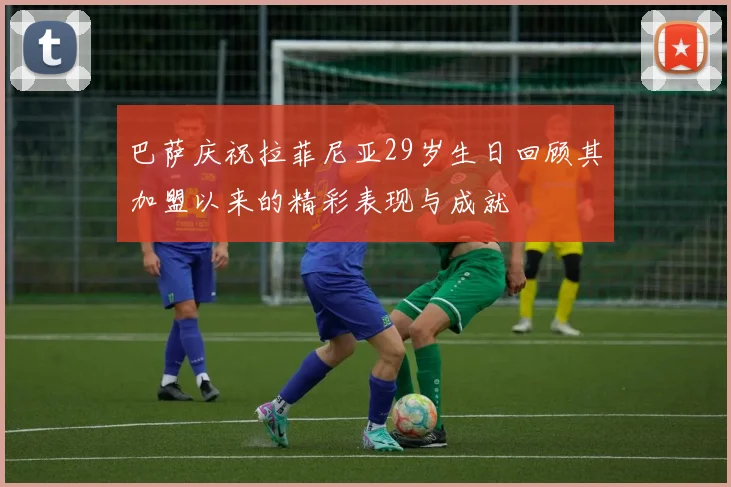巴萨庆祝拉菲尼亚29岁生日回顾其加盟以来的精彩表现与成就