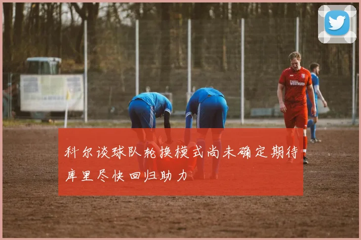 科尔谈球队轮换模式尚未确定期待库里尽快回归助力