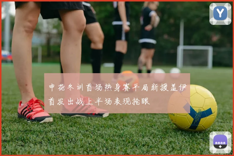 申花冬训首场热身赛平局新援盖伊首发出战上半场表现抢眼
