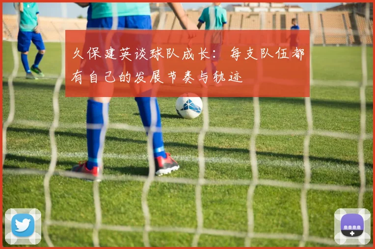 久保建英谈球队成长：每支队伍都有自己的发展节奏与轨迹