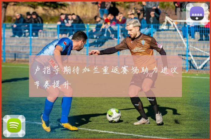 卢指导期待加兰重返赛场助力进攻节奏提升