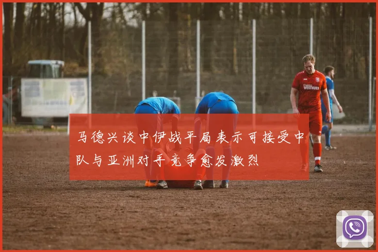 马德兴谈中伊战平局表示可接受中队与亚洲对手竞争愈发激烈