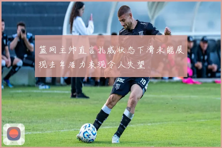 篮网主帅直言扎威状态下滑未能展现去年活力表现令人失望