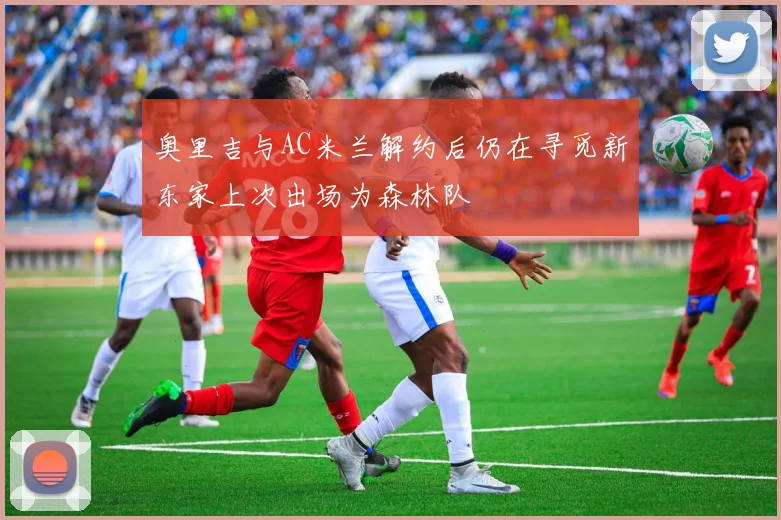 奥里吉与AC米兰解约后仍在寻觅新东家上次出场为森林队
