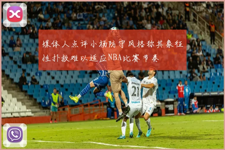 媒体人点评小杨防守风格称其象征性扑救难以适应NBA比赛节奏