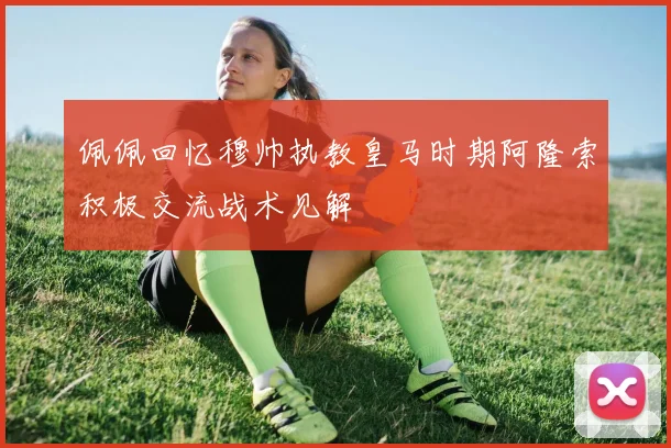 佩佩回忆穆帅执教皇马时期阿隆索积极交流战术见解