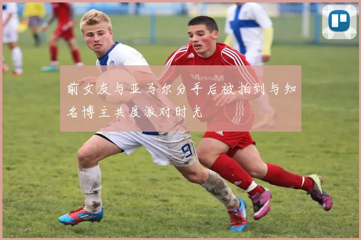 前女友与亚马尔分手后被拍到与知名博主共度派对时光