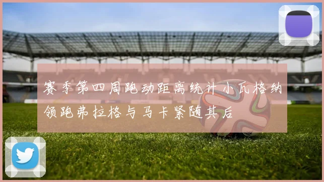赛季第四周跑动距离统计小瓦格纳领跑弗拉格与马卡紧随其后