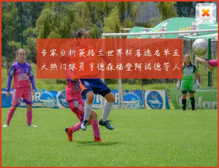 专家分析英格兰世界杯落选名单五大热门球员亨德森福登阿诺德等人引发热议