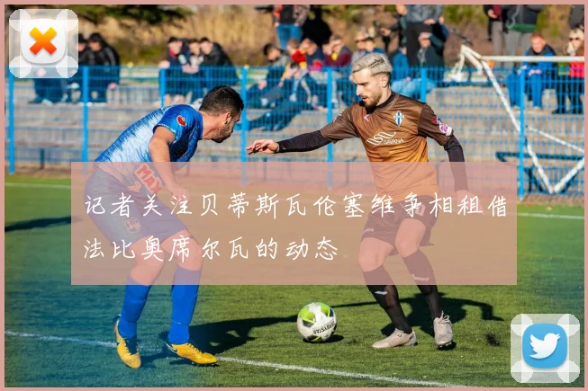 记者关注贝蒂斯瓦伦塞维争相租借法比奥席尔瓦的动态