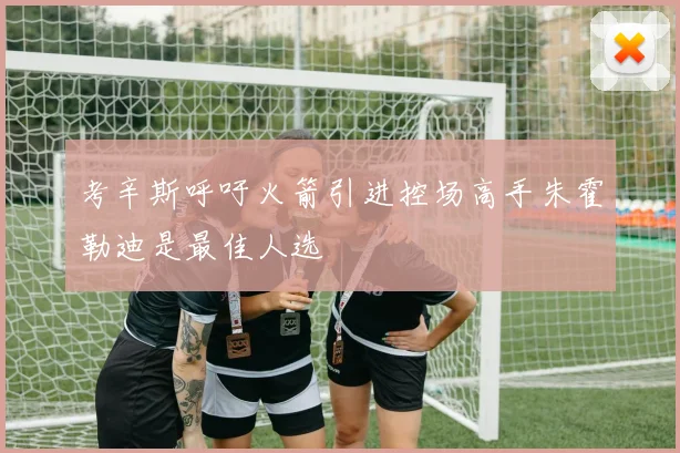 考辛斯呼吁火箭引进控场高手朱霍勒迪是最佳人选