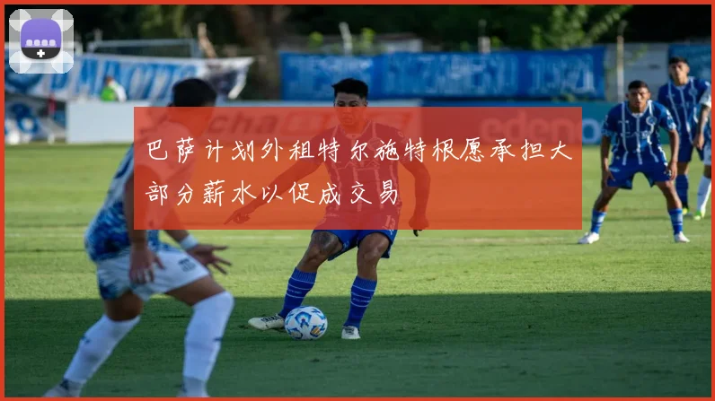 巴萨计划外租特尔施特根愿承担大部分薪水以促成交易