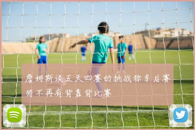 詹姆斯谈五天四赛的挑战称季后赛将不再有背靠背比赛