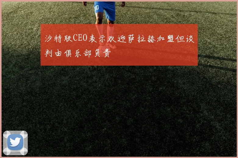 沙特联CEO表示欢迎萨拉赫加盟但谈判由俱乐部负责