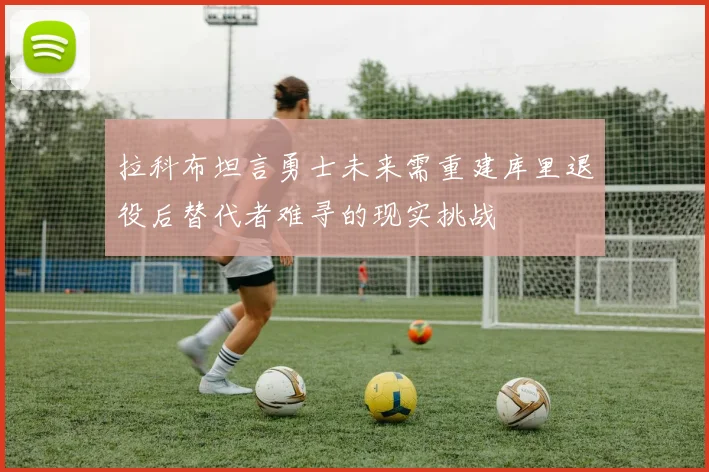 拉科布坦言勇士未来需重建库里退役后替代者难寻的现实挑战