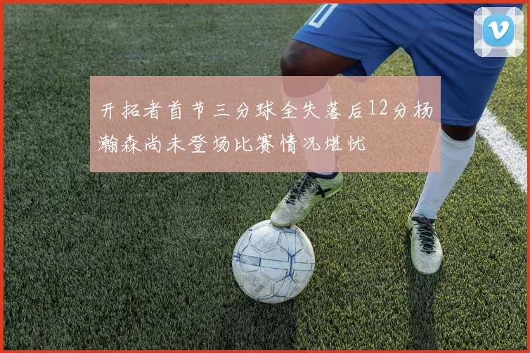 开拓者首节三分球全失落后12分杨瀚森尚未登场比赛情况堪忧