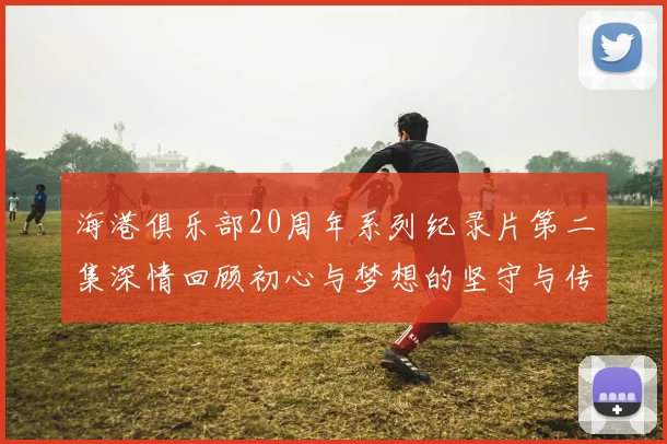 海港俱乐部20周年系列纪录片第二集深情回顾初心与梦想的坚守与传承