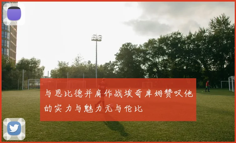 与恩比德并肩作战埃奇库姆赞叹他的实力与魅力无与伦比