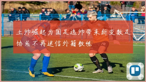 土帅崛起为国足选帅带来新变数足协或不再迷信外籍教练