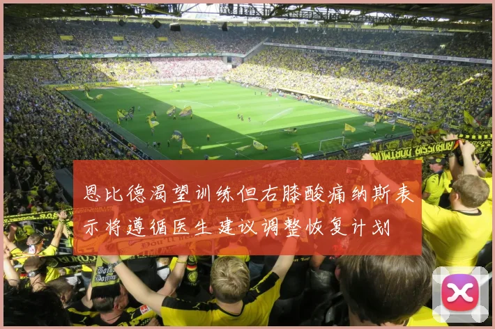 恩比德渴望训练但右膝酸痛纳斯表示将遵循医生建议调整恢复计划