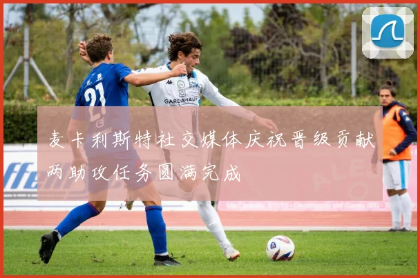 麦卡利斯特社交媒体庆祝晋级贡献两助攻任务圆满完成