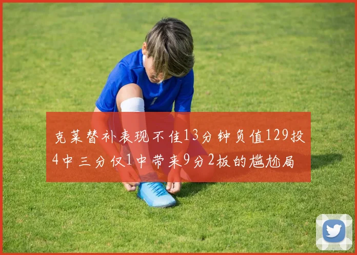 克莱替补表现不佳13分钟负值129投4中三分仅1中带来9分2板的尴尬局面
