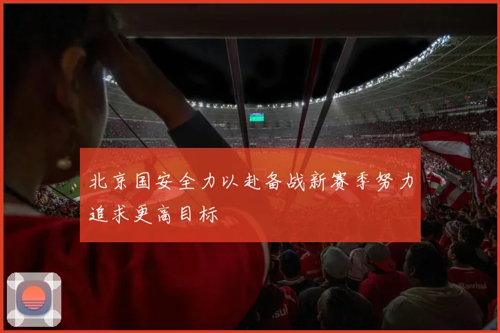北京国安全力以赴备战新赛季努力追求更高目标