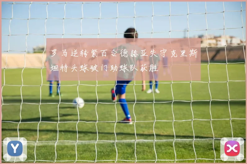 罗马逆转紫百合德赫亚失守克里斯坦特头球破门助球队获胜