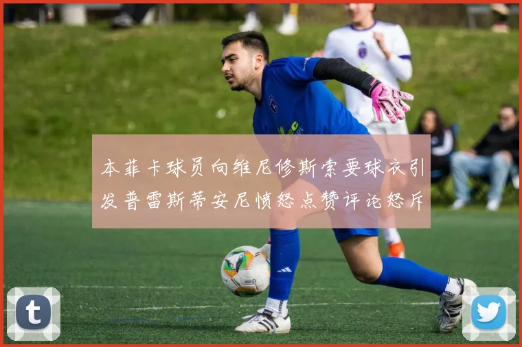 本菲卡球员向维尼修斯索要球衣引发普雷斯蒂安尼愤怒点赞评论怒斥队友