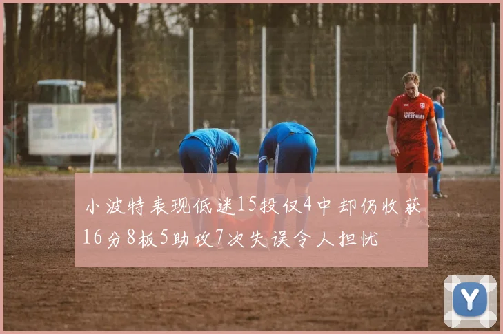 小波特表现低迷15投仅4中却仍收获16分8板5助攻7次失误令人担忧