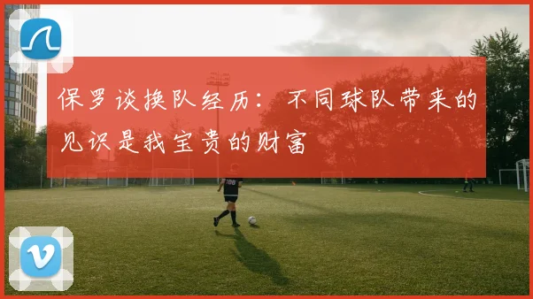 保罗谈换队经历：不同球队带来的见识是我宝贵的财富