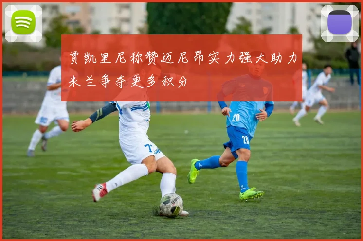 贾凯里尼称赞迈尼昂实力强大助力米兰争夺更多积分